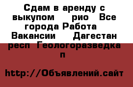 Сдам в аренду с выкупом kia рио - Все города Работа » Вакансии   . Дагестан респ.,Геологоразведка п.